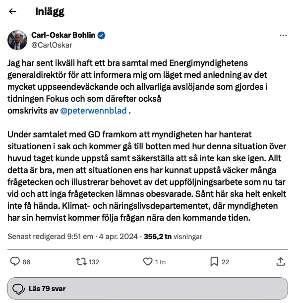 Ministern för civilt försvar Carl Oskar Bohlin uttalar sig i sociala medier på plattformen X: "Jag har sent ikväll haft ett bra samtal med Energimyndighetens generaldirektör för att informera mig om läget med anledning av det mycket uppseendeväckande och allvarliga avslöjande som gjordes i tidningen Fokus och som därefter också omskrivits av @peterwennblad . Under samtalet med GD framkom att myndigheten har hanterat situationen i sak och kommer gå till botten med hur denna situation över huvud taget kunde uppstå samt säkerställa att så inte kan ske igen. Allt detta är bra, men att situationen ens har kunnat uppstå väcker många frågetecken och illustrerar behovet av det uppföljningsarbete som nu tar vid och att inga frågetecken lämnas obesvarade. Sånt här ska helt enkelt inte få hända. Klimat- och näringslivsdepartementet, där myndigheten har sin hemvist kommer följa frågan nära den kommande tiden." Senast redigerad 9:51 em · 4 apr. 2024 · 356,2 tn visningar